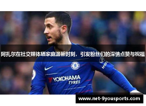 阿扎尔在社交媒体晒家庭温馨时刻，引发粉丝们的深情点赞与祝福