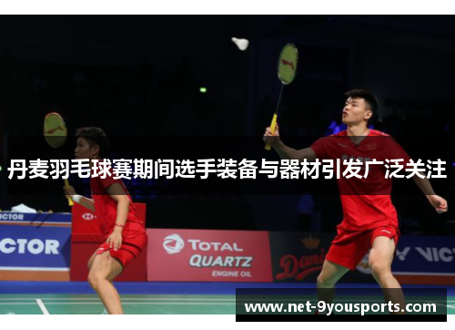 丹麦羽毛球赛期间选手装备与器材引发广泛关注