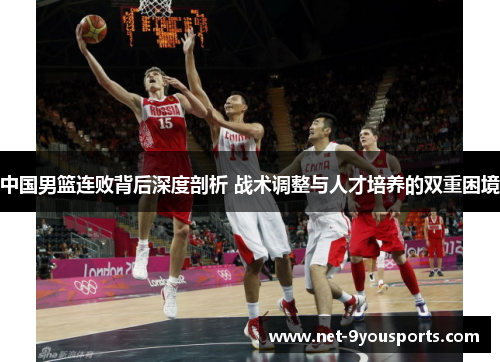 中国男篮连败背后深度剖析 战术调整与人才培养的双重困境