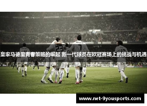 皇家马德里青春策略的崛起 新一代球员在欧冠赛场上的挑战与机遇