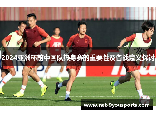 2024亚洲杯前中国队热身赛的重要性及备战意义探讨