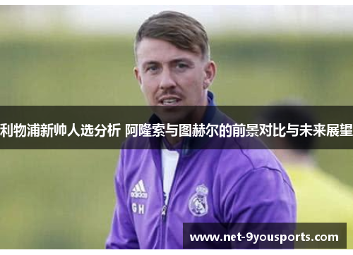 利物浦新帅人选分析 阿隆索与图赫尔的前景对比与未来展望