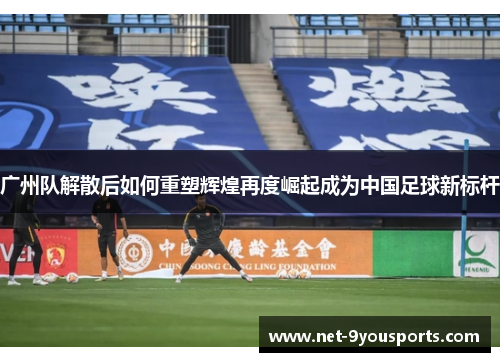 广州队解散后如何重塑辉煌再度崛起成为中国足球新标杆