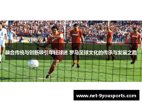 融合传统与创新吸引年轻球迷 罗马足球文化的传承与发展之路